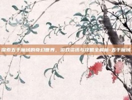探索五千魔域的奇幻世界，游戏资讯与攻略全解析-五千魔域