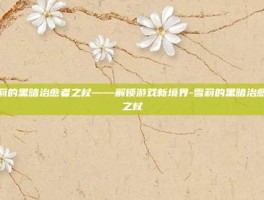 雪莉的黑暗治愈者之杖——解锁游戏新境界-雪莉的黑暗治愈者之杖