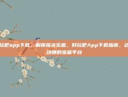 好玩吧app下载，解锁指尖乐趣，好玩吧App下载指南，边玩边赚的宝藏平台