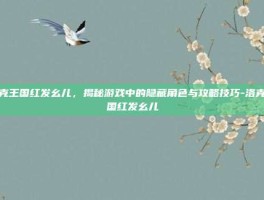 洛克王国红发幺儿，揭秘游戏中的隐藏角色与攻略技巧-洛克王国红发幺儿