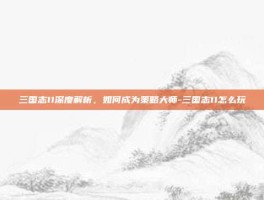 三国志11深度解析，如何成为策略大师-三国志11怎么玩