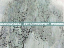 揭秘地府风灯的神秘宝藏，哪里可以找到更多地府风灯？-地府风灯哪里多