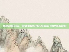 特种部队论坛，游戏策略与技巧全解析-特种部队论坛
