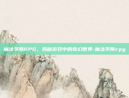 魔法学院RPG，揭秘游戏中的奇幻世界-魔法学院rpg