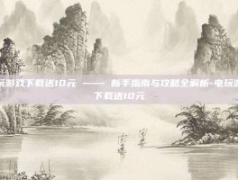 电玩游戏下载送10元 —— 新手指南与攻略全解析-电玩游戏下载送10元