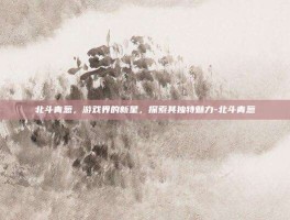 北斗青葱，游戏界的新星，探索其独特魅力-北斗青葱