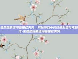 王者荣耀的遭漫画妲己爽哭，揭秘游戏中的隐藏彩蛋与攻略技巧-王者荣耀的遭漫画妲己爽哭