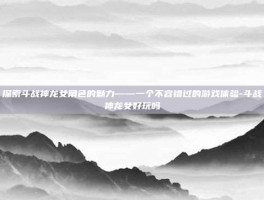 探索斗战神龙女角色的魅力——一个不容错过的游戏体验-斗战神龙女好玩吗