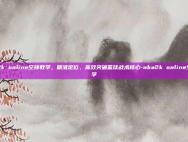 nba2k online空接教学，精准定位，高效突破篮球战术核心-nba2k online空接教学