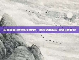 探索聊斋Q传的奇幻世界，官网全面解析-聊斋q传官网