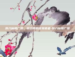 醉八仙推广员，游戏界的传奇使者-醉八仙推广员