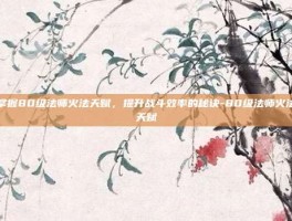 掌握80级法师火法天赋，提升战斗效率的秘诀-80级法师火法天赋