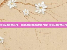 幸运召唤师2月，揭秘游戏界的神秘力量-幸运召唤师2月