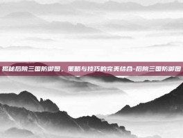揭秘后院三国防御图，策略与技巧的完美结合-后院三国防御图