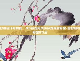 雪容融设计师揭秘，95后如何成为游戏界的新星-雪容融设计师是95后
