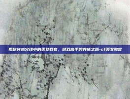 揭秘穿越火线中的美女教官，游戏高手的养成之路-cf美女教官