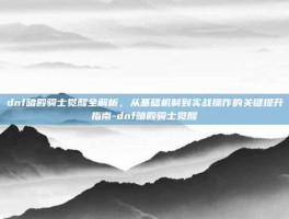 dnf暗殿骑士觉醒全解析，从基础机制到实战操作的关键提升指南-dnf暗殿骑士觉醒