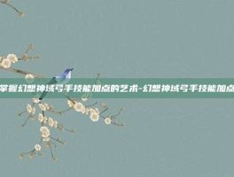 掌握幻想神域弓手技能加点的艺术-幻想神域弓手技能加点