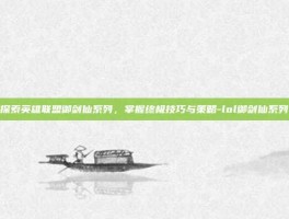探索英雄联盟御剑仙系列，掌握终极技巧与策略-lol御剑仙系列