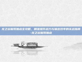 龙之谷魔羽加点全攻略，精准提升战力与输出效率的实战指南-龙之谷魔羽加点