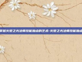 掌握火炬之光法师技能加点的艺术-火炬之光法师技能加点