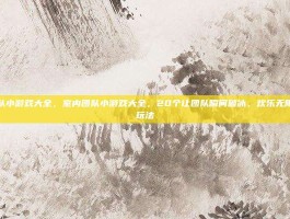 室内团队小游戏大全，室内团队小游戏大全，20个让团队瞬间破冰、欢乐无限的热门玩法