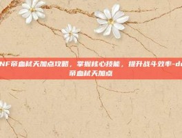 DNF帝血弑天加点攻略，掌握核心技能，提升战斗效率-dnf帝血弑天加点