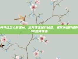 空间等级怎么升级快，空间等级飙升秘籍，如何快速升级你的QQ空间等级