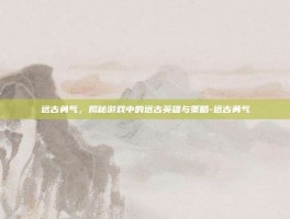 远古勇气，揭秘游戏中的远古英雄与策略-远古勇气