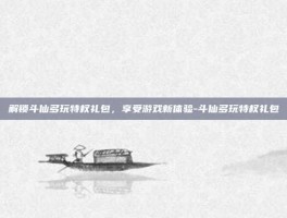 解锁斗仙多玩特权礼包，享受游戏新体验-斗仙多玩特权礼包
