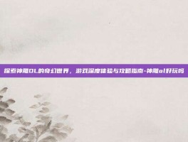 探索神雕OL的奇幻世界，游戏深度体验与攻略指南-神雕ol好玩吗