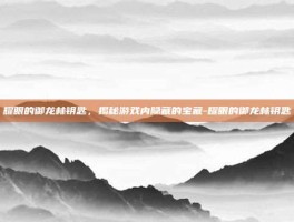 耀眼的御龙林钥匙，揭秘游戏内隐藏的宝藏-耀眼的御龙林钥匙