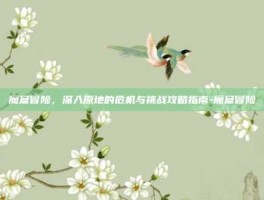 魔窟冒险，深入原地的危机与挑战攻略指南-魔窟冒险