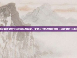 英雄联盟明星队VS解说队的较量，策略与技巧的巅峰对决-lol明星队vs解说队