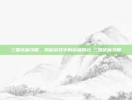 三国伏魔攻略，揭秘游戏中的终极挑战-三国伏魔攻略