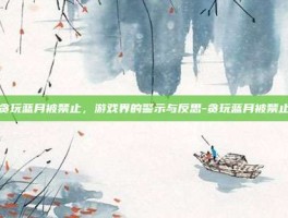 贪玩蓝月被禁止，游戏界的警示与反思-贪玩蓝月被禁止