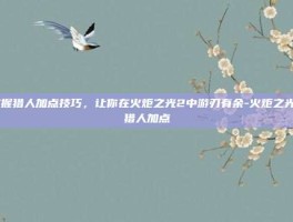 掌握猎人加点技巧，让你在火炬之光2中游刃有余-火炬之光2猎人加点