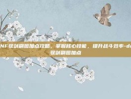 DNF驭剑刷图加点攻略，掌握核心技能，提升战斗效率-dnf驭剑刷图加点