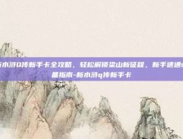 新水浒Q传新手卡全攻略，轻松解锁梁山新征程，新手速通必备指南-新水浒q传新手卡