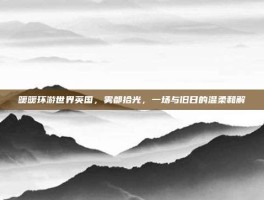 暖暖环游世界英国，雾都拾光，一场与旧日的温柔和解