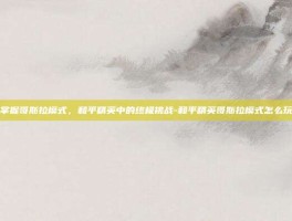 掌握哥斯拉模式，和平精英中的终极挑战-和平精英哥斯拉模式怎么玩