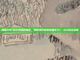 揭秘DNF远古武器的奥秘，如何提升你的装备实力？-dnf远古武器