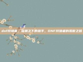 dnf狩猎者，深渊之下的猎手，DNF狩猎者的孤傲之路