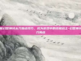 掌握幻想神域太刀加点技巧，成为游戏中的终极战士-幻想神域太刀加点