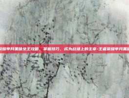 王者荣耀芈月黑暗女王攻略，掌握技巧，成为战场上的主宰-王者荣耀芈月黑暗女王