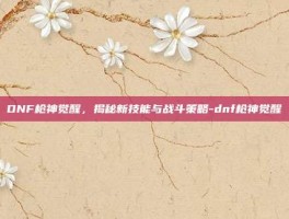 DNF枪神觉醒，揭秘新技能与战斗策略-dnf枪神觉醒