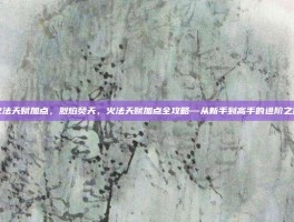 火法天赋加点，烈焰焚天，火法天赋加点全攻略—从新手到高手的进阶之路