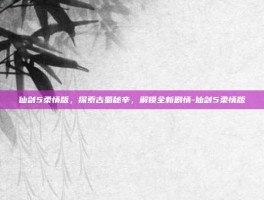 仙剑5柔情版，探索古蜀秘辛，解锁全新剧情-仙剑5柔情版
