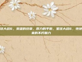星球大战6，英雄的终章，原力的平衡，星球大战6，绝地归来的不朽魅力