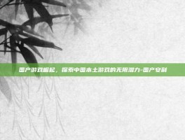国产游戏崛起，探索中国本土游戏的无限潜力-国产安利